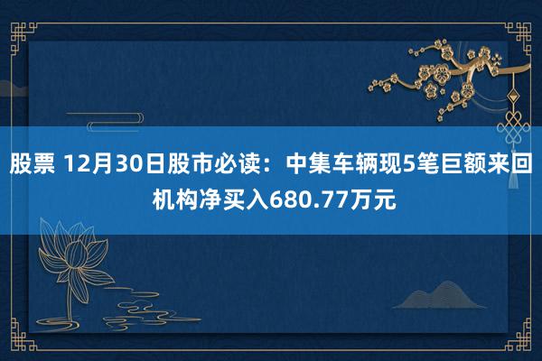 股票 12月30日股市必读：中集车辆现5笔巨额来回 机构净买入680.77万元