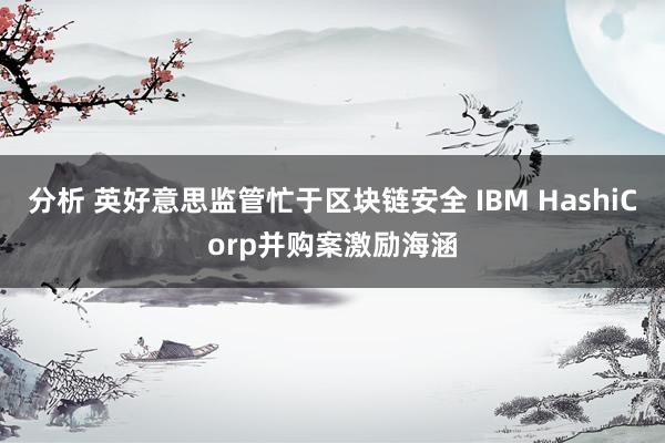 分析 英好意思监管忙于区块链安全 IBM HashiCorp并购案激励海涵