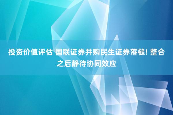 投资价值评估 国联证券并购民生证券落槌! 整合之后静待协同效应