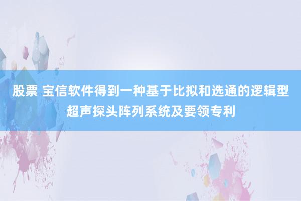 股票 宝信软件得到一种基于比拟和选通的逻辑型超声探头阵列系统及要领专利