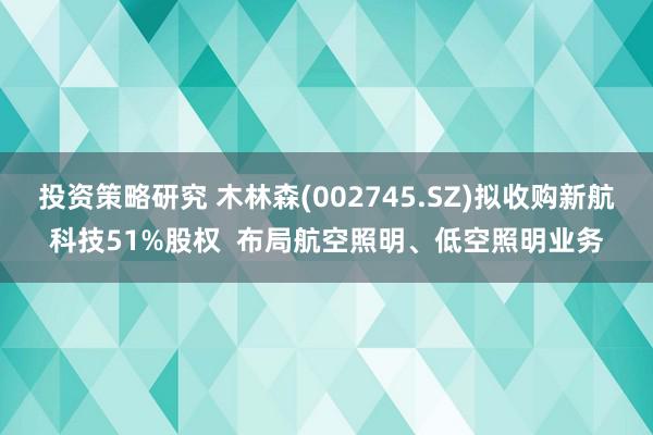 投资策略研究 木林森(002745.SZ)拟收购新航科技51%股权  布局航空照明、低空照明业务