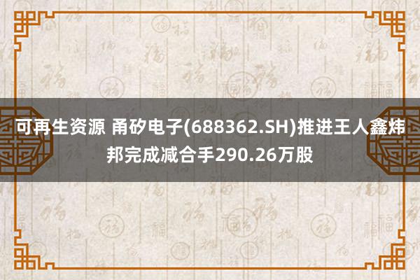 可再生资源 甬矽电子(688362.SH)推进王人鑫炜邦完成减合手290.26万股