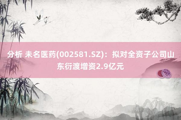 分析 未名医药(002581.SZ)：拟对全资子公司山东衍渡增资2.9亿元