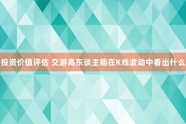 投资价值评估 交游高东谈主能在K线波动中看出什么