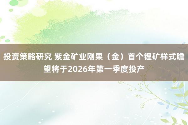 投资策略研究 紫金矿业刚果（金）首个锂矿样式瞻望将于2026年第一季度投产