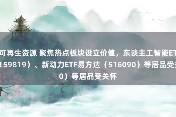 可再生资源 聚焦热点板块设立价值，东谈主工智能ETF（159819）、新动力ETF易方达（516090）等居品受关怀