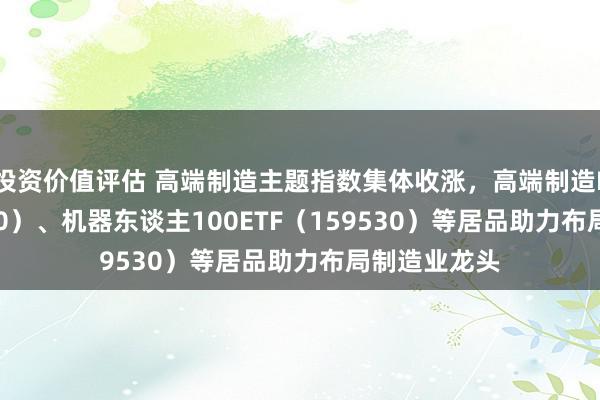 投资价值评估 高端制造主题指数集体收涨，高端制造ETF（562910）、机器东谈主100ETF（159530）等居品助力布局制造业龙头