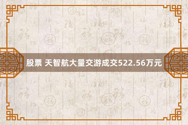 股票 天智航大量交游成交522.56万元