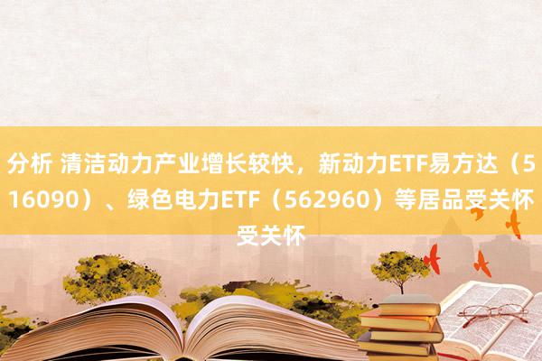 分析 清洁动力产业增长较快，新动力ETF易方达（516090）、绿色电力ETF（562960）等居品受关怀