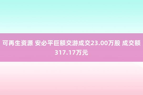 可再生资源 安必平巨额交游成交23.00万股 成交额317.17万元