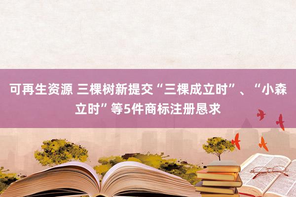 可再生资源 三棵树新提交“三棵成立时”、“小森立时”等5件商标注册恳求