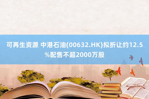 可再生资源 中港石油(00632.HK)拟折让约12.5%配售不超2000万股