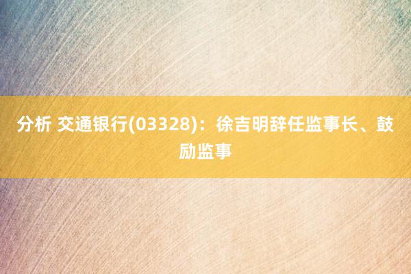 分析 交通银行(03328)：徐吉明辞任监事长、鼓励监事