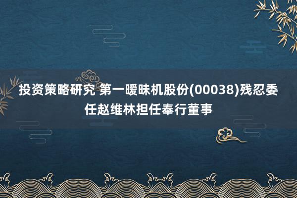 投资策略研究 第一暧昧机股份(00038)残忍委任赵维林担任奉行董事