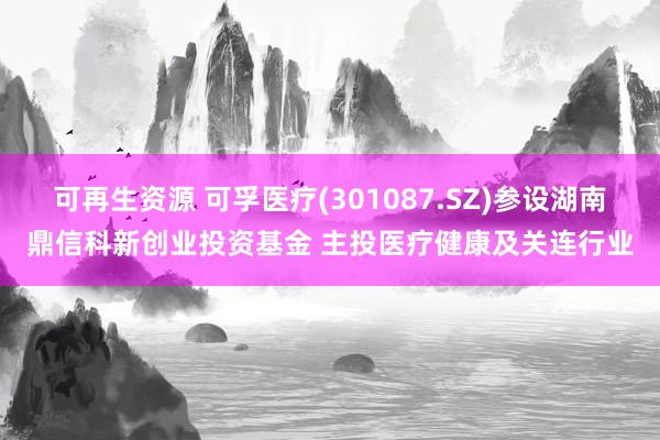 可再生资源 可孚医疗(301087.SZ)参设湖南鼎信科新创业投资基金 主投医疗健康及关连行业