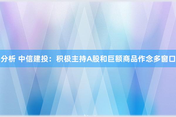 分析 中信建投：积极主持A股和巨额商品作念多窗口