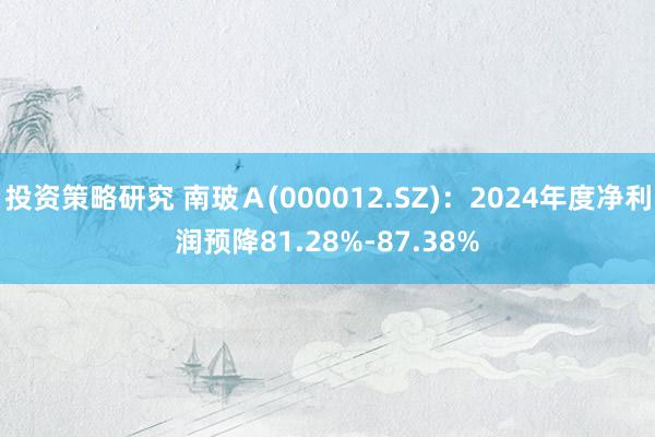 投资策略研究 南玻Ａ(000012.SZ)：2024年度净利润预降81.28%-87.38%