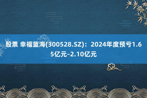 股票 幸福蓝海(300528.SZ)：2024年度预亏1.65亿元–2.10亿元