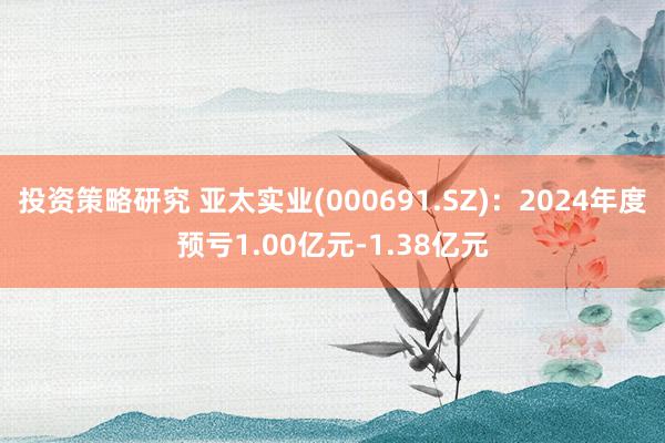 投资策略研究 亚太实业(000691.SZ)：2024年度预亏1.00亿元-1.38亿元