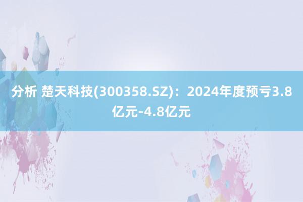 分析 楚天科技(300358.SZ)：2024年度预亏3.8亿元-4.8亿元