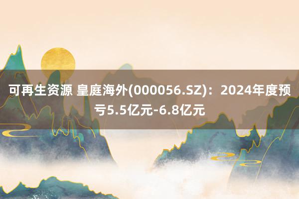 可再生资源 皇庭海外(000056.SZ)：2024年度预亏5.5亿元-6.8亿元