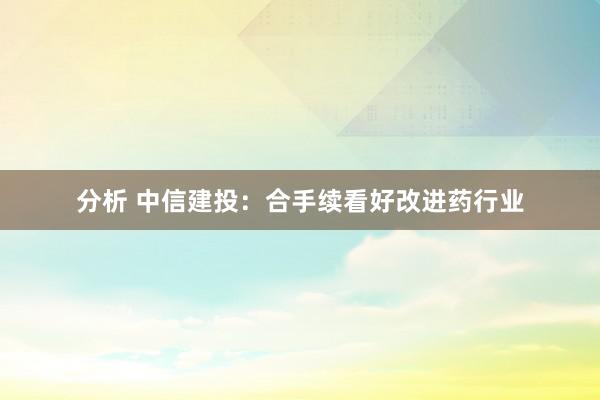 分析 中信建投：合手续看好改进药行业