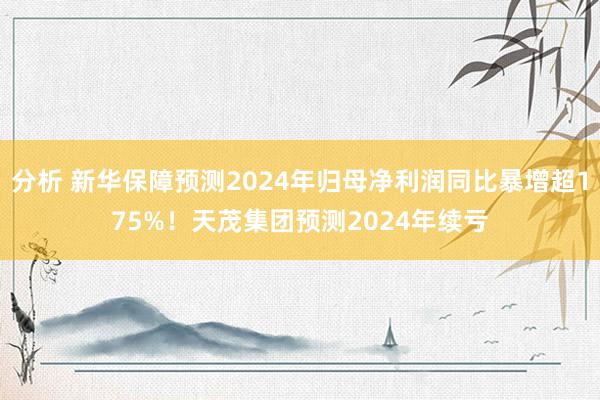 分析 新华保障预测2024年归母净利润同比暴增超175%！天茂集团预测2024年续亏