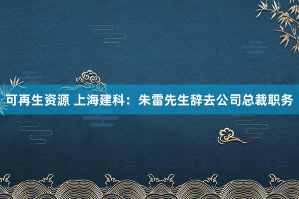 可再生资源 上海建科：朱雷先生辞去公司总裁职务