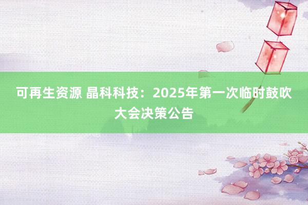 可再生资源 晶科科技：2025年第一次临时鼓吹大会决策公告