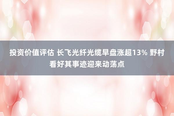 投资价值评估 长飞光纤光缆早盘涨超13% 野村看好其事迹迎来动荡点