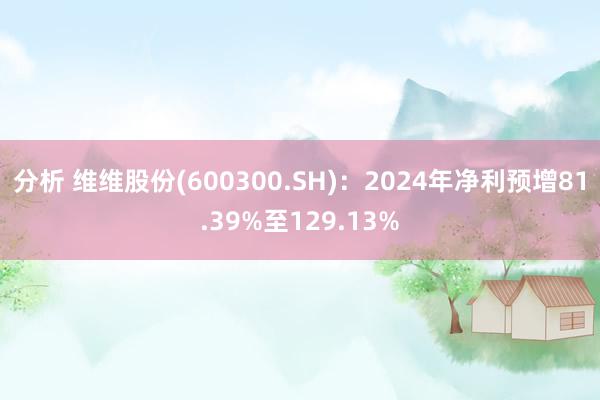 分析 维维股份(600300.SH)：2024年净利预增81.39%至129.13%