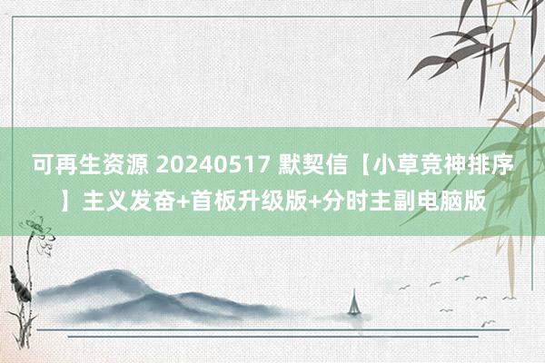 可再生资源 20240517 默契信【小草竞神排序】主义发奋+首板升级版+分时主副电脑版