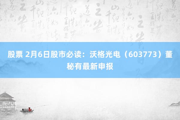 股票 2月6日股市必读：沃格光电（603773）董秘有最新申报