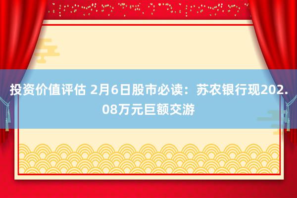 投资价值评估 2月6日股市必读：苏农银行现202.08万元巨额交游