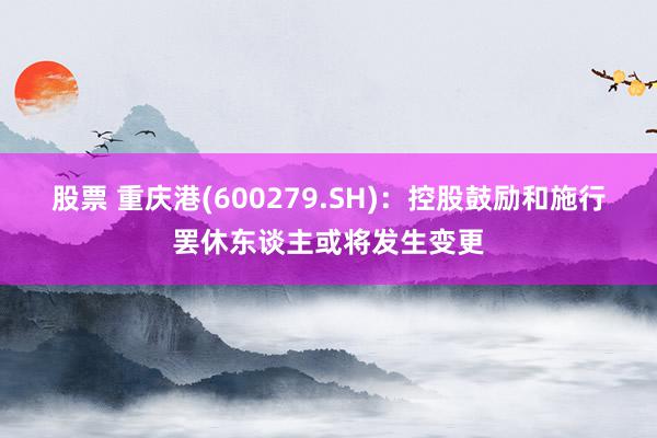 股票 重庆港(600279.SH)：控股鼓励和施行罢休东谈主或将发生变更