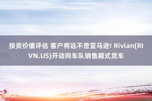 投资价值评估 客户将远不啻亚马逊! Rivian(RIVN.US)开动向车队销售厢式货车