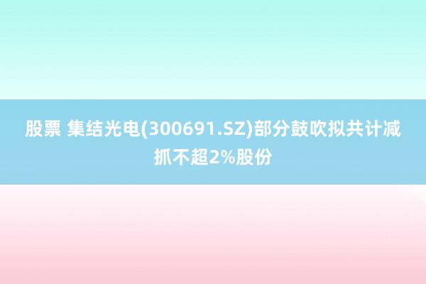 股票 集结光电(300691.SZ)部分鼓吹拟共计减抓不超2%股份