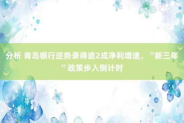 分析 青岛银行逆势录得逾2成净利增速，“新三年”政策步入倒计时