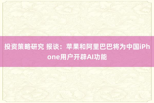 投资策略研究 报谈：苹果和阿里巴巴将为中国iPhone用户开辟AI功能