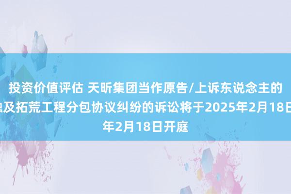 投资价值评估 天昕集团当作原告/上诉东说念主的1起触及拓荒工程分包协议纠纷的诉讼将于2025年2月18日开庭