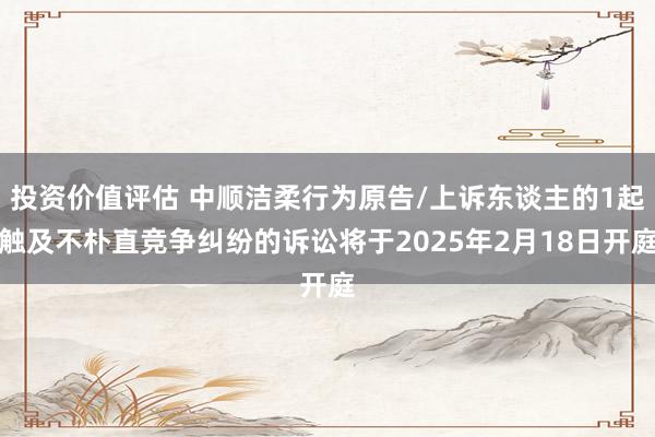 投资价值评估 中顺洁柔行为原告/上诉东谈主的1起触及不朴直竞争纠纷的诉讼将于2025年2月18日开庭