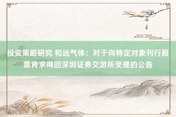 投资策略研究 和远气体：对于向特定对象刊行股票肯求得回深圳证券交游所受理的公告