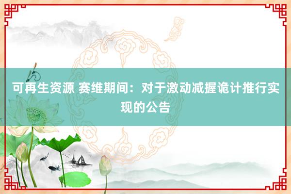 可再生资源 赛维期间：对于激动减握诡计推行实现的公告