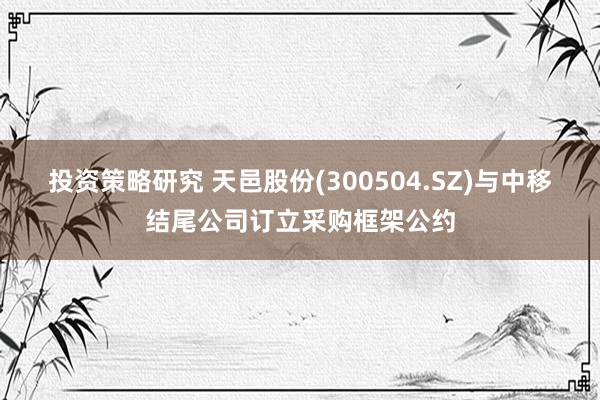 投资策略研究 天邑股份(300504.SZ)与中移结尾公司订立采购框架公约