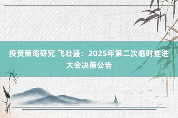 投资策略研究 飞壮盛：2025年第二次临时推进大会决策公告