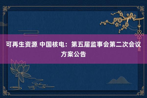 可再生资源 中国核电：第五届监事会第二次会议方案公告