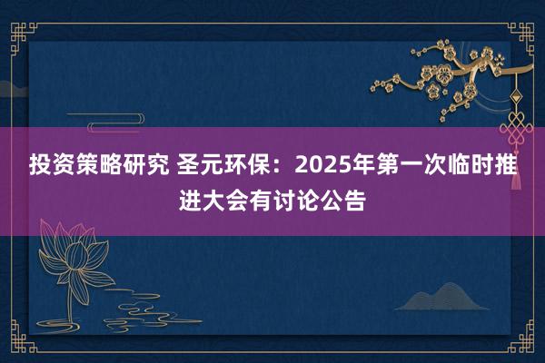 投资策略研究 圣元环保：2025年第一次临时推进大会有讨论公告