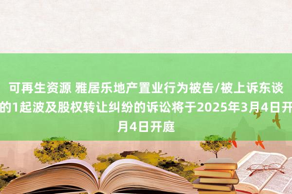 可再生资源 雅居乐地产置业行为被告/被上诉东谈主的1起波及股权转让纠纷的诉讼将于2025年3月4日开庭