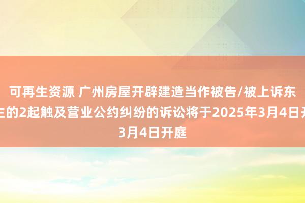 可再生资源 广州房屋开辟建造当作被告/被上诉东谈主的2起触及营业公约纠纷的诉讼将于2025年3月4日开庭