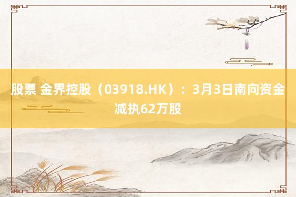 股票 金界控股（03918.HK）：3月3日南向资金减执62万股